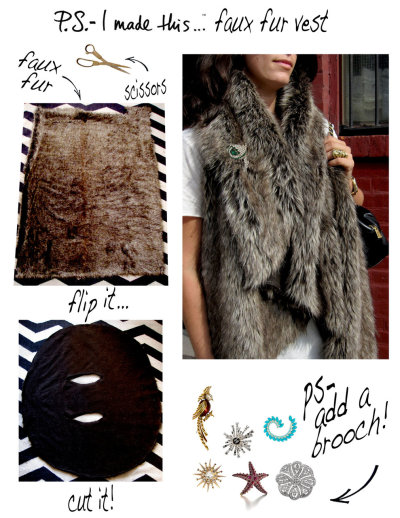 Fur-get about authentic pelts!  Fakes are Faux-real! Everyone should have a furry luxe vest in their wardrobe, no ifs ands or buts about it. With a trip to your local fabric store and your trusty scissors, you will have chic traffic-stopping outerwear in minutes! 
Get approx 1-2 yards of faux fur fabric, lay out on a flat surface. Cut a large circle.  Measure the width of your shoulders and make two narrow openings in the center. 
Brooch it!  Belt it!  Bear it!