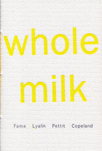 Whole Milk
Including poems by Ben Fama, Emily Pettit, Natalie Lyalin and James  Copeland. Availability limited to 40 copies!