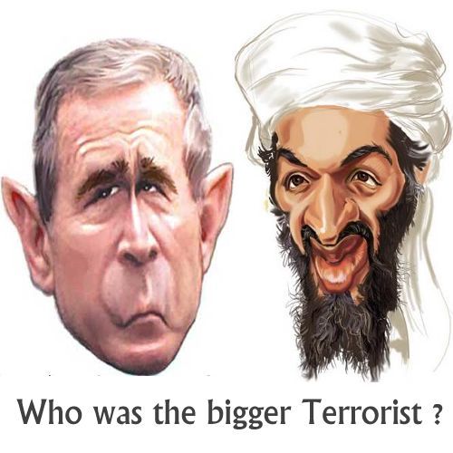 Who was the biggest terrorist - Bin Laden or Bush ? Osama Bin Laden was one of the leaders (primarily a financier) of the al-Quaeda (literally ‘the base’)group. The stated aims of this relatively small group are be to drive Americans and American influence out of Muslim nations, especially Saudi Arabia, destroy Israel, and topple the brutal and authoritarian pro-Western dictatorships in the Middle East. Al-Quaeda was responsible for the attack on Americas World Trade Centre on September 11 2001 in which nearly 3000 people died. Since 2001 al-Quaeda or associated groups have allegedly been responsible for a number of terrorist bombings around the world in which civilians have been killed, numbering in total perhaps in the high hundreds. Osama Bin Laden has now been executed by American troops.George W Bush was twice president of America. He seized upon the 9/11 atrocity to enact pre-existing plans to invade Iraq, which was in no way involved with either the attack or with al-Quaeda. He lied to his country over the reasons for the Iraq war. Over 4,000 allied troops died as a result, estimates put the innocent Iraqui dead at over 400,000, and more than 4 million Iraqui people were made refugees. Iraq was the greatest refugee crisis in the middle east for over 60 years. Bush also attacked Afghanistan and, 10 years later, innocent civilian lives are still being lost there. Bush also presided over a criminal regime that practised kidnappings (renditions), illegal imprisonment and widespread, institutionalised torture.  Bush is now a free man living in Texas.History is usually written by the victors so I’m not sure how these men will be seen by future generations, but when deciding which of them was the bigger terrorist in the true sense of the word .. bringing death, terror, misery to the most people, .. then for me the winner is clear and the biggest terrorist of our time certainly didn’t wear a beard.