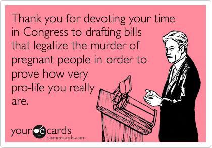 Thank you for devoting your time in Congress to drafting bills that legalize the murder of pregnant people in order to prove how very pro-life you really are.