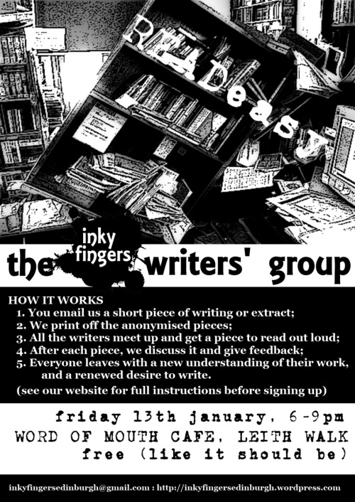 THE READEASY WRITERS’ GROUP
Friday 13th December, 6-9pm
Word of Mouth Café, 3A Albert St, Edinburgh

Hello writers! Whether you are a poet, novelist, scriptwriter, or haven’t yet made up your mind, the Inky Fingers  Writers’ Group is for YOU. We meet to read and talk about each other’s work in a fun, safe, and constructive environment. It is a unique (and free) opportunity to get feedback, to experience new writing, and to hear your work read aloud: and best of all, it is anonymous, so you can feel completely at ease.

Every month a group of writers meets in a cosy café to discuss their work. Each member submits a piece of writing for the group, these are anonymised and printed out, everyone is given one piece to read, and then we take turns reading the piece aloud and giving feedback.

To attend for a session, just drop us an email at inkyfingersedinburgh@gmail.com, with a piece of your writing attached. Any genre, and extracts are certainly allowed, but the limit is about 500 words, so that we’ve time to read them all. Also, please use  either .pdf, .odt or .doc (not .docx!) file formats.

Come along on the night, and we will read each piece aloud and chat about it. (Let us know if you’re not going to be able to attend, so that we can make your space available to someone else.) Bring a notepad and your wonderful mind!

Places are limited, so please send your email a few days in advance to make sure you get a space.